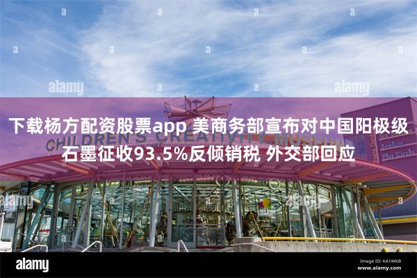 下载杨方配资股票app 美商务部宣布对中国阳极级石墨征收93.5%反倾销税 外交部回应