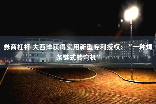 券商杠杆 大西洋获得实用新型专利授权：“一种焊条链式转弯机”