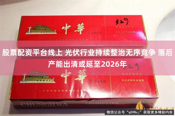股票配资平台线上 光伏行业持续整治无序竞争 落后产能出清或延至2026年