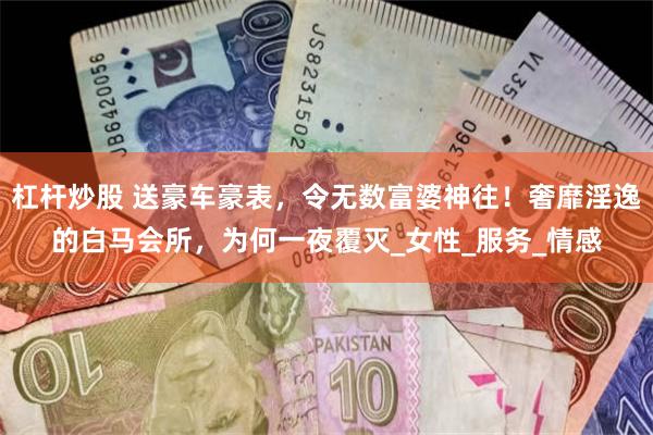 杠杆炒股 送豪车豪表，令无数富婆神往！奢靡淫逸的白马会所，为何一夜覆灭_女性_服务_情感