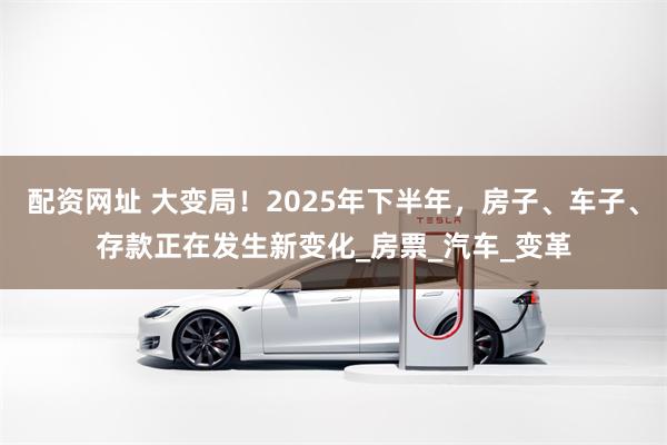 配资网址 大变局！2025年下半年，房子、车子、存款正在发生新变化_房票_汽车_变革