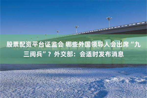 股票配资平台证监会 哪些外国领导人会出席“九三阅兵”？外交部：会适时发布消息