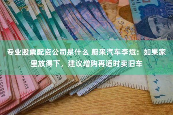 专业股票配资公司是什么 蔚来汽车李斌：如果家里放得下，建议增购再适时卖旧车