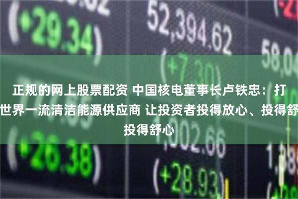 正规的网上股票配资 中国核电董事长卢铁忠：打造世界一流清洁能源供应商 让投资者投得放心、投得舒心