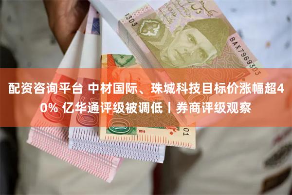 配资咨询平台 中材国际、珠城科技目标价涨幅超40% 亿华通评级被调低丨券商评级观察