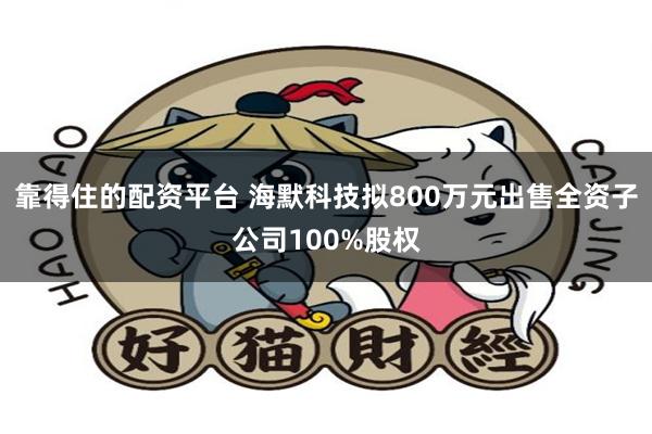 靠得住的配资平台 海默科技拟800万元出售全资子公司100%股权
