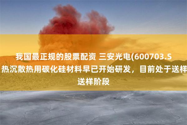 我国最正规的股票配资 三安光电(600703.SH)：热沉散热用碳化硅材料早已开始研发，目前处于送样阶段