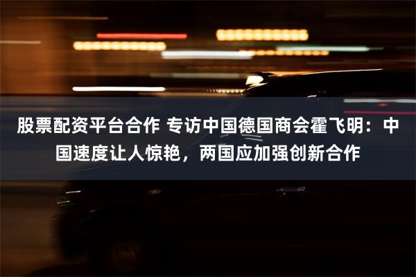 股票配资平台合作 专访中国德国商会霍飞明:中国速度让人惊艳,两国应加强创新合作