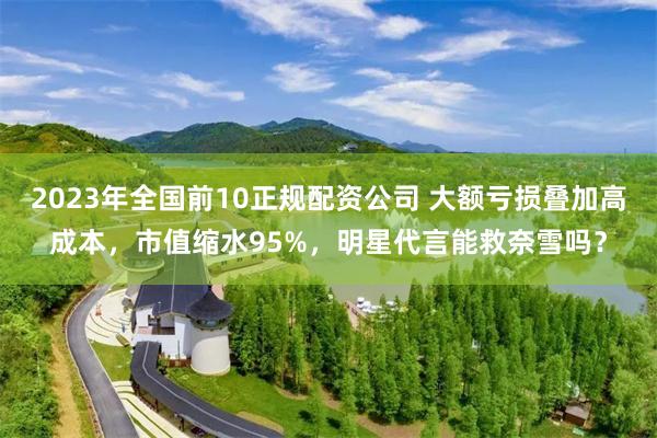 2023年全国前10正规配资公司 大额亏损叠加高成本，市值缩水95%，明星代言能救奈雪吗？