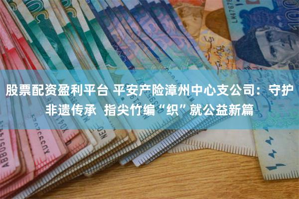 股票配资盈利平台 平安产险漳州中心支公司：守护非遗传承  指尖竹编“织”就公益新篇