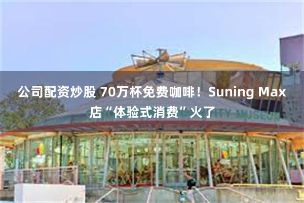 公司配资炒股 70万杯免费咖啡!Suning Max店“体验式消费”火了