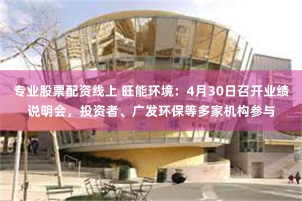 专业股票配资线上 旺能环境：4月30日召开业绩说明会，投资者、广发环保等多家机构参与